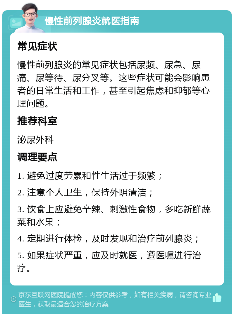 慢性前列腺炎就医指南 常见症状 慢性前列腺炎的常见症状包括尿频、尿急、尿痛、尿等待、尿分叉等。这些症状可能会影响患者的日常生活和工作，甚至引起焦虑和抑郁等心理问题。 推荐科室 泌尿外科 调理要点 1. 避免过度劳累和性生活过于频繁； 2. 注意个人卫生，保持外阴清洁； 3. 饮食上应避免辛辣、刺激性食物，多吃新鲜蔬菜和水果； 4. 定期进行体检，及时发现和治疗前列腺炎； 5. 如果症状严重，应及时就医，遵医嘱进行治疗。