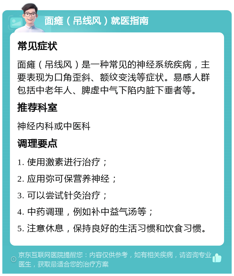 面瘫（吊线风）就医指南 常见症状 面瘫（吊线风）是一种常见的神经系统疾病，主要表现为口角歪斜、额纹变浅等症状。易感人群包括中老年人、脾虚中气下陷内脏下垂者等。 推荐科室 神经内科或中医科 调理要点 1. 使用激素进行治疗； 2. 应用弥可保营养神经； 3. 可以尝试针灸治疗； 4. 中药调理，例如补中益气汤等； 5. 注意休息，保持良好的生活习惯和饮食习惯。