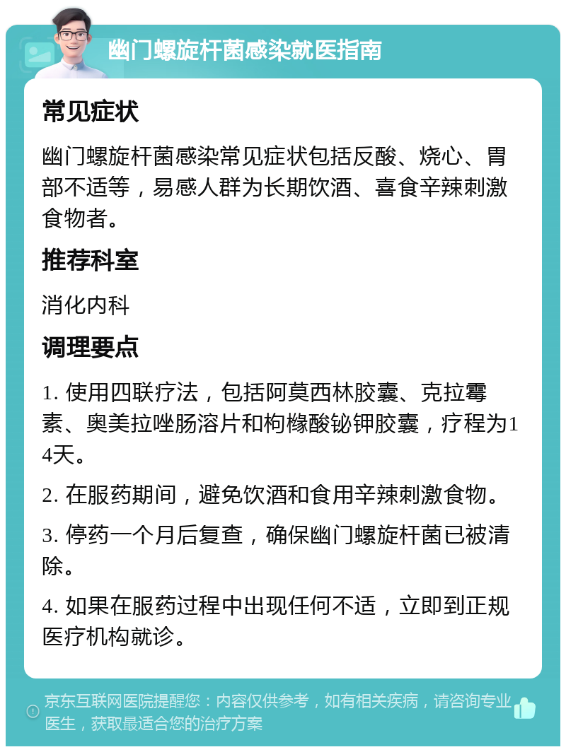 幽门螺旋杆菌感染就医指南 常见症状 幽门螺旋杆菌感染常见症状包括反酸、烧心、胃部不适等，易感人群为长期饮酒、喜食辛辣刺激食物者。 推荐科室 消化内科 调理要点 1. 使用四联疗法，包括阿莫西林胶囊、克拉霉素、奥美拉唑肠溶片和枸橼酸铋钾胶囊，疗程为14天。 2. 在服药期间，避免饮酒和食用辛辣刺激食物。 3. 停药一个月后复查，确保幽门螺旋杆菌已被清除。 4. 如果在服药过程中出现任何不适，立即到正规医疗机构就诊。