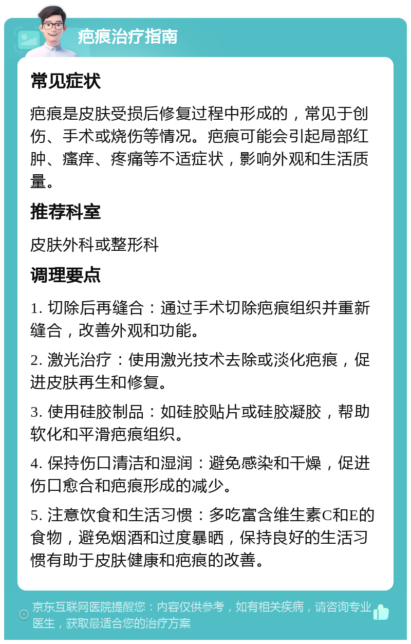 疤痕治疗指南 常见症状 疤痕是皮肤受损后修复过程中形成的，常见于创伤、手术或烧伤等情况。疤痕可能会引起局部红肿、瘙痒、疼痛等不适症状，影响外观和生活质量。 推荐科室 皮肤外科或整形科 调理要点 1. 切除后再缝合：通过手术切除疤痕组织并重新缝合，改善外观和功能。 2. 激光治疗：使用激光技术去除或淡化疤痕，促进皮肤再生和修复。 3. 使用硅胶制品：如硅胶贴片或硅胶凝胶，帮助软化和平滑疤痕组织。 4. 保持伤口清洁和湿润：避免感染和干燥，促进伤口愈合和疤痕形成的减少。 5. 注意饮食和生活习惯：多吃富含维生素C和E的食物，避免烟酒和过度暴晒，保持良好的生活习惯有助于皮肤健康和疤痕的改善。