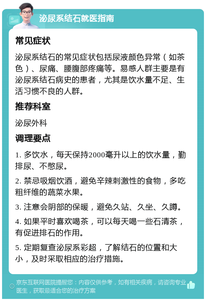 泌尿系结石就医指南 常见症状 泌尿系结石的常见症状包括尿液颜色异常（如茶色）、尿痛、腰腹部疼痛等。易感人群主要是有泌尿系结石病史的患者，尤其是饮水量不足、生活习惯不良的人群。 推荐科室 泌尿外科 调理要点 1. 多饮水，每天保持2000毫升以上的饮水量，勤排尿、不憋尿。 2. 禁忌吸烟饮酒，避免辛辣刺激性的食物，多吃粗纤维的蔬菜水果。 3. 注意会阴部的保暖，避免久站、久坐、久蹲。 4. 如果平时喜欢喝茶，可以每天喝一些石清茶，有促进排石的作用。 5. 定期复查泌尿系彩超，了解结石的位置和大小，及时采取相应的治疗措施。