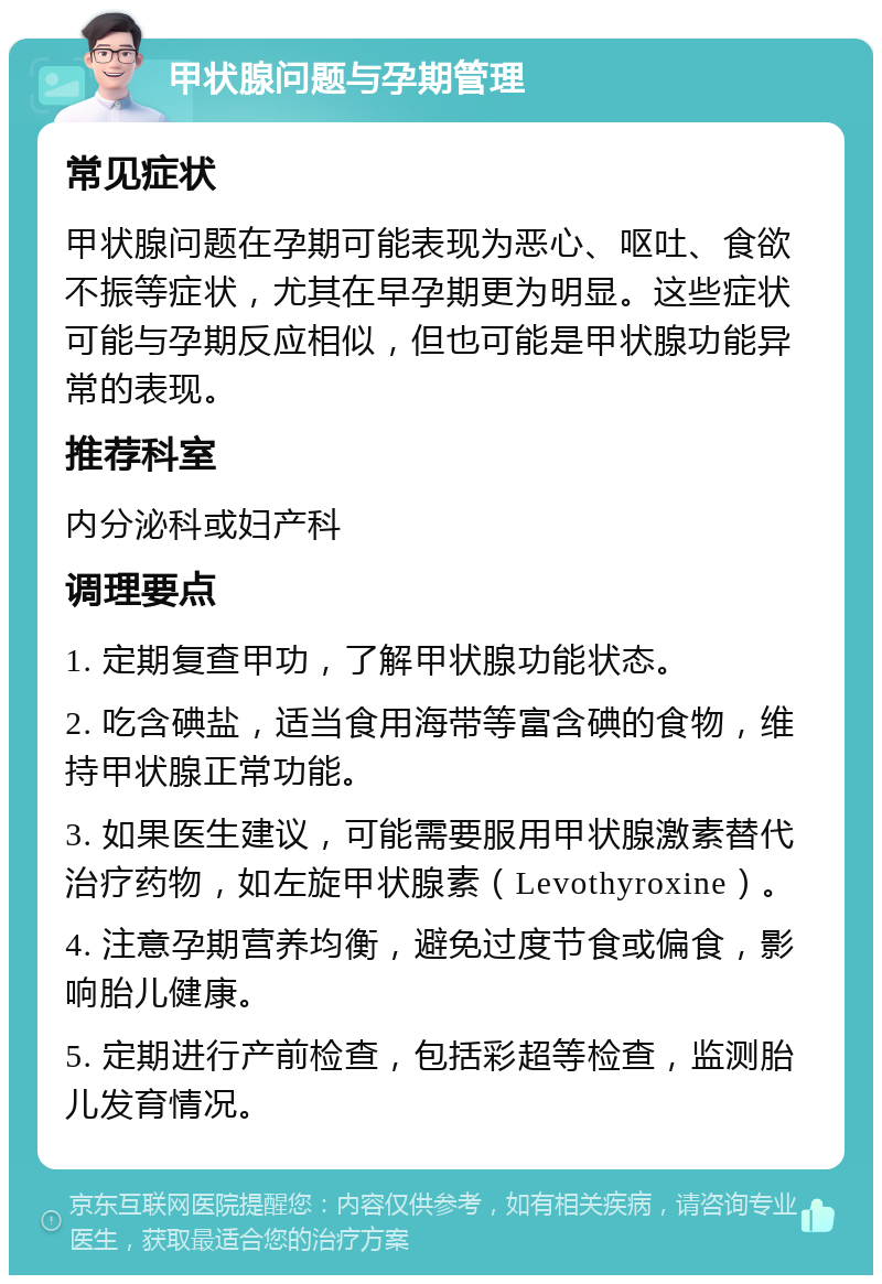 甲状腺问题与孕期管理 常见症状 甲状腺问题在孕期可能表现为恶心、呕吐、食欲不振等症状，尤其在早孕期更为明显。这些症状可能与孕期反应相似，但也可能是甲状腺功能异常的表现。 推荐科室 内分泌科或妇产科 调理要点 1. 定期复查甲功，了解甲状腺功能状态。 2. 吃含碘盐，适当食用海带等富含碘的食物，维持甲状腺正常功能。 3. 如果医生建议，可能需要服用甲状腺激素替代治疗药物，如左旋甲状腺素（Levothyroxine）。 4. 注意孕期营养均衡，避免过度节食或偏食，影响胎儿健康。 5. 定期进行产前检查，包括彩超等检查，监测胎儿发育情况。