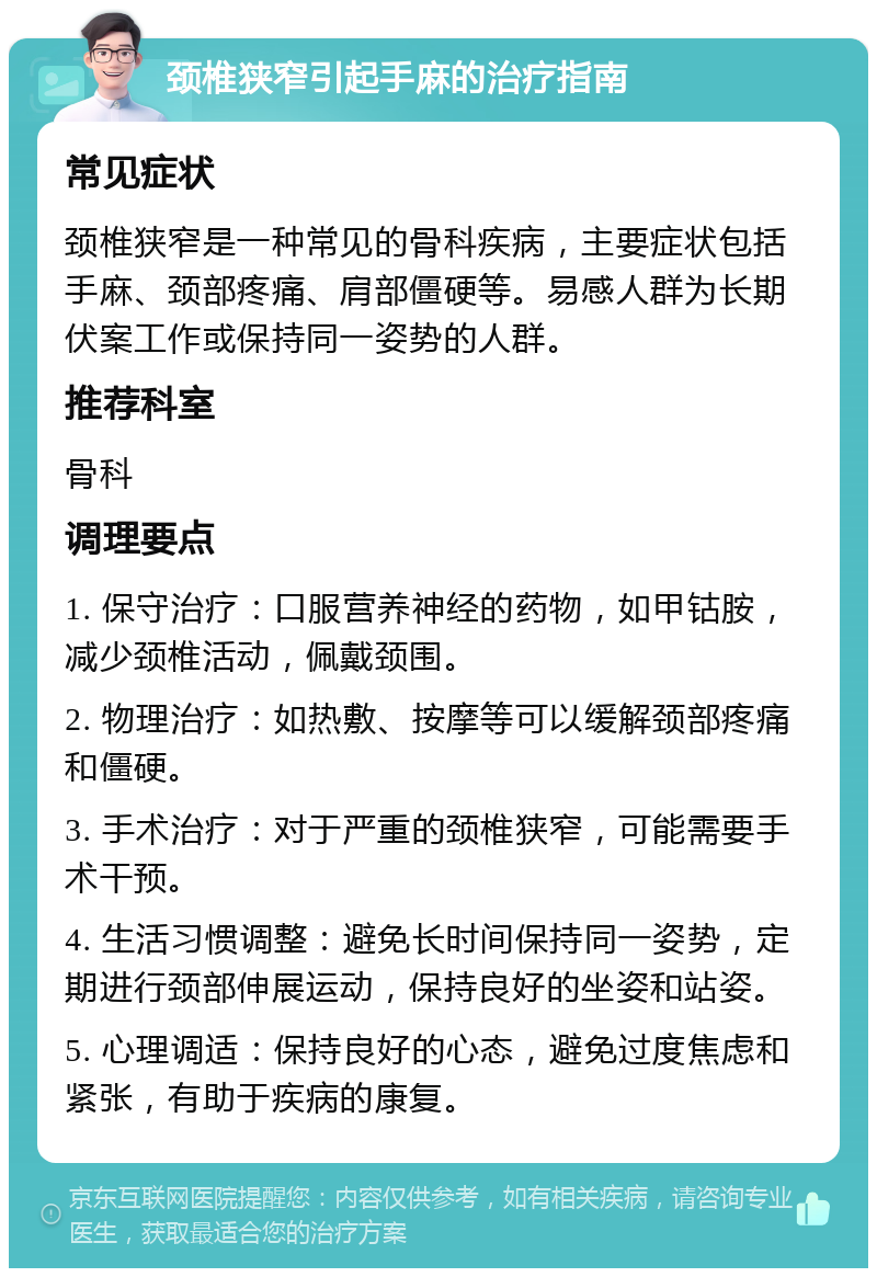 颈椎狭窄引起手麻的治疗指南 常见症状 颈椎狭窄是一种常见的骨科疾病，主要症状包括手麻、颈部疼痛、肩部僵硬等。易感人群为长期伏案工作或保持同一姿势的人群。 推荐科室 骨科 调理要点 1. 保守治疗：口服营养神经的药物，如甲钴胺，减少颈椎活动，佩戴颈围。 2. 物理治疗：如热敷、按摩等可以缓解颈部疼痛和僵硬。 3. 手术治疗：对于严重的颈椎狭窄，可能需要手术干预。 4. 生活习惯调整：避免长时间保持同一姿势，定期进行颈部伸展运动，保持良好的坐姿和站姿。 5. 心理调适：保持良好的心态，避免过度焦虑和紧张，有助于疾病的康复。