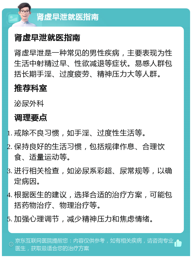 肾虚早泄就医指南 肾虚早泄就医指南 肾虚早泄是一种常见的男性疾病，主要表现为性生活中射精过早、性欲减退等症状。易感人群包括长期手淫、过度疲劳、精神压力大等人群。 推荐科室 泌尿外科 调理要点 戒除不良习惯，如手淫、过度性生活等。 保持良好的生活习惯，包括规律作息、合理饮食、适量运动等。 进行相关检查，如泌尿系彩超、尿常规等，以确定病因。 根据医生的建议，选择合适的治疗方案，可能包括药物治疗、物理治疗等。 加强心理调节，减少精神压力和焦虑情绪。