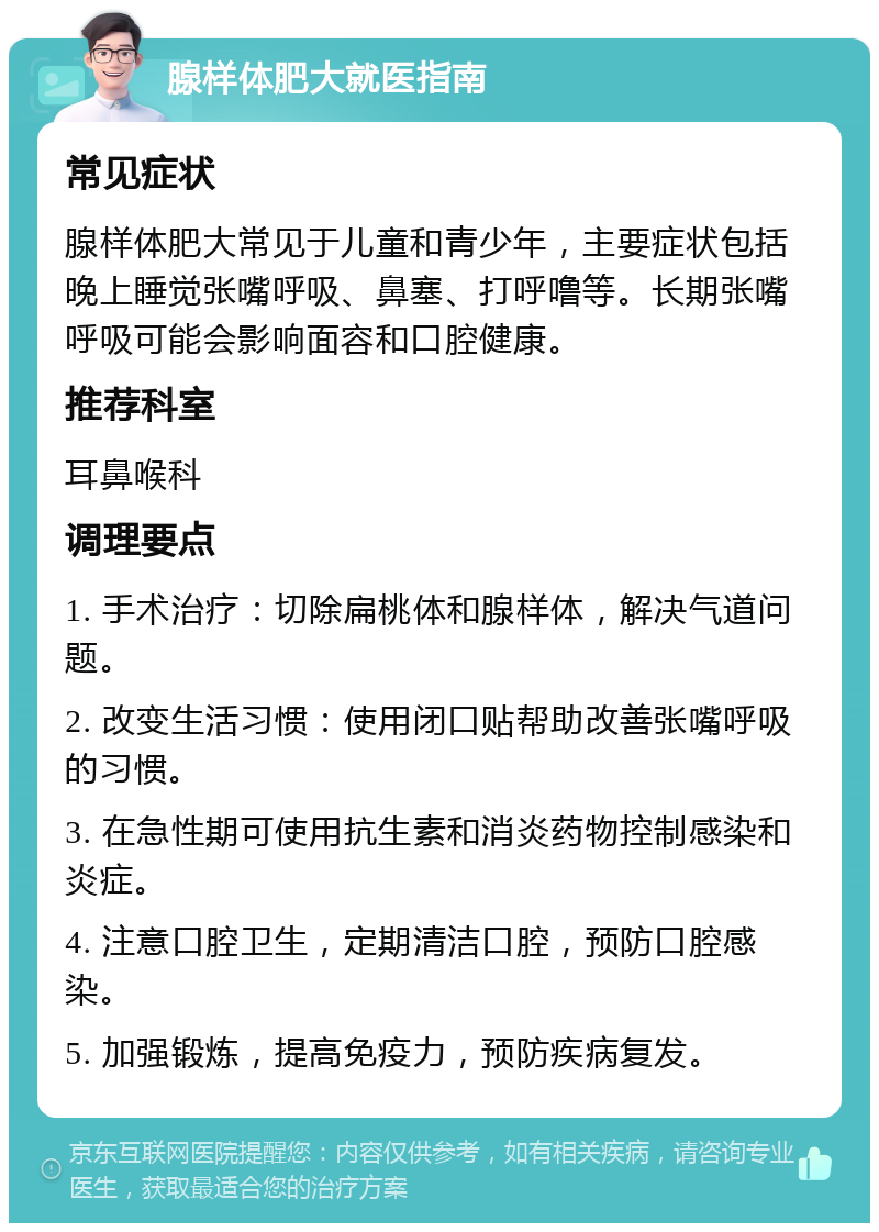 腺样体肥大就医指南 常见症状 腺样体肥大常见于儿童和青少年，主要症状包括晚上睡觉张嘴呼吸、鼻塞、打呼噜等。长期张嘴呼吸可能会影响面容和口腔健康。 推荐科室 耳鼻喉科 调理要点 1. 手术治疗：切除扁桃体和腺样体，解决气道问题。 2. 改变生活习惯：使用闭口贴帮助改善张嘴呼吸的习惯。 3. 在急性期可使用抗生素和消炎药物控制感染和炎症。 4. 注意口腔卫生，定期清洁口腔，预防口腔感染。 5. 加强锻炼，提高免疫力，预防疾病复发。