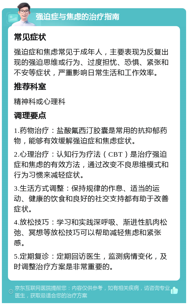 强迫症与焦虑的治疗指南 常见症状 强迫症和焦虑常见于成年人，主要表现为反复出现的强迫思维或行为、过度担忧、恐惧、紧张和不安等症状，严重影响日常生活和工作效率。 推荐科室 精神科或心理科 调理要点 1.药物治疗：盐酸氟西汀胶囊是常用的抗抑郁药物，能够有效缓解强迫症和焦虑症状。 2.心理治疗：认知行为疗法（CBT）是治疗强迫症和焦虑的有效方法，通过改变不良思维模式和行为习惯来减轻症状。 3.生活方式调整：保持规律的作息、适当的运动、健康的饮食和良好的社交支持都有助于改善症状。 4.放松技巧：学习和实践深呼吸、渐进性肌肉松弛、冥想等放松技巧可以帮助减轻焦虑和紧张感。 5.定期复诊：定期回访医生，监测病情变化，及时调整治疗方案是非常重要的。