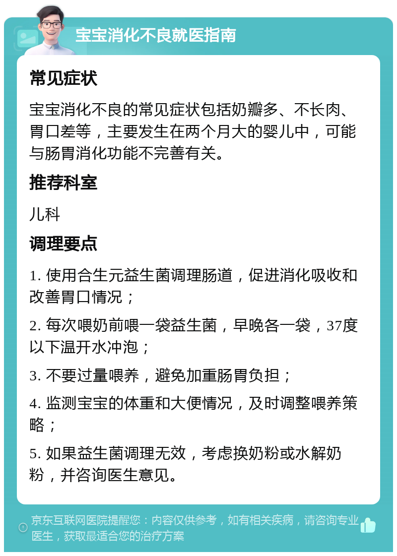 宝宝消化不良就医指南 常见症状 宝宝消化不良的常见症状包括奶瓣多、不长肉、胃口差等，主要发生在两个月大的婴儿中，可能与肠胃消化功能不完善有关。 推荐科室 儿科 调理要点 1. 使用合生元益生菌调理肠道，促进消化吸收和改善胃口情况； 2. 每次喂奶前喂一袋益生菌，早晚各一袋，37度以下温开水冲泡； 3. 不要过量喂养，避免加重肠胃负担； 4. 监测宝宝的体重和大便情况，及时调整喂养策略； 5. 如果益生菌调理无效，考虑换奶粉或水解奶粉，并咨询医生意见。