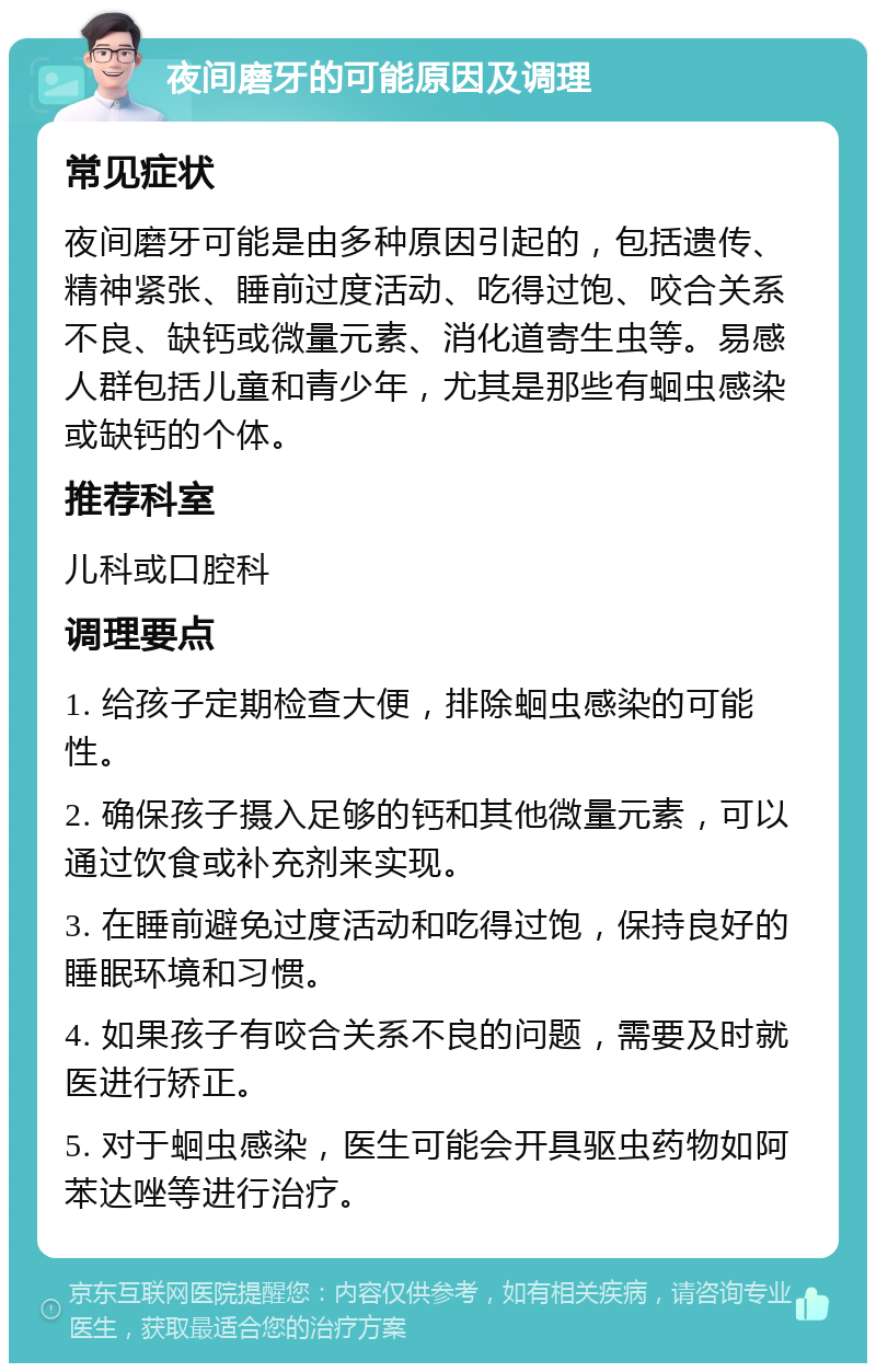 夜间磨牙的可能原因及调理 常见症状 夜间磨牙可能是由多种原因引起的，包括遗传、精神紧张、睡前过度活动、吃得过饱、咬合关系不良、缺钙或微量元素、消化道寄生虫等。易感人群包括儿童和青少年，尤其是那些有蛔虫感染或缺钙的个体。 推荐科室 儿科或口腔科 调理要点 1. 给孩子定期检查大便，排除蛔虫感染的可能性。 2. 确保孩子摄入足够的钙和其他微量元素，可以通过饮食或补充剂来实现。 3. 在睡前避免过度活动和吃得过饱，保持良好的睡眠环境和习惯。 4. 如果孩子有咬合关系不良的问题，需要及时就医进行矫正。 5. 对于蛔虫感染，医生可能会开具驱虫药物如阿苯达唑等进行治疗。