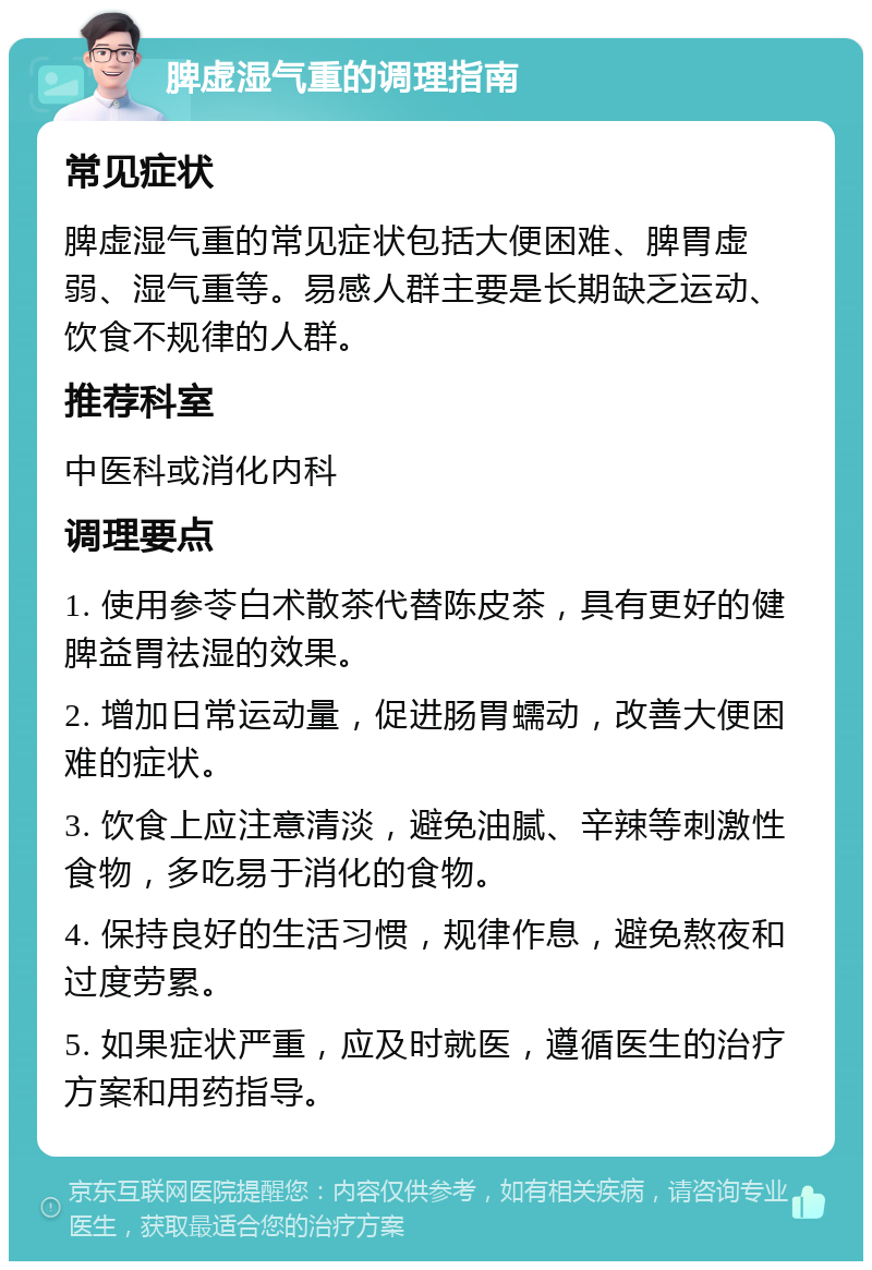 脾虚湿气重的调理指南 常见症状 脾虚湿气重的常见症状包括大便困难、脾胃虚弱、湿气重等。易感人群主要是长期缺乏运动、饮食不规律的人群。 推荐科室 中医科或消化内科 调理要点 1. 使用参苓白术散茶代替陈皮茶，具有更好的健脾益胃祛湿的效果。 2. 增加日常运动量，促进肠胃蠕动，改善大便困难的症状。 3. 饮食上应注意清淡，避免油腻、辛辣等刺激性食物，多吃易于消化的食物。 4. 保持良好的生活习惯，规律作息，避免熬夜和过度劳累。 5. 如果症状严重，应及时就医，遵循医生的治疗方案和用药指导。