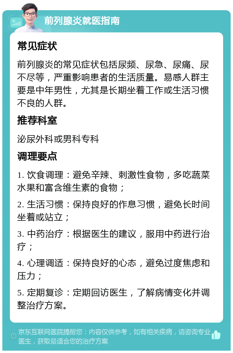 前列腺炎就医指南 常见症状 前列腺炎的常见症状包括尿频、尿急、尿痛、尿不尽等，严重影响患者的生活质量。易感人群主要是中年男性，尤其是长期坐着工作或生活习惯不良的人群。 推荐科室 泌尿外科或男科专科 调理要点 1. 饮食调理：避免辛辣、刺激性食物，多吃蔬菜水果和富含维生素的食物； 2. 生活习惯：保持良好的作息习惯，避免长时间坐着或站立； 3. 中药治疗：根据医生的建议，服用中药进行治疗； 4. 心理调适：保持良好的心态，避免过度焦虑和压力； 5. 定期复诊：定期回访医生，了解病情变化并调整治疗方案。