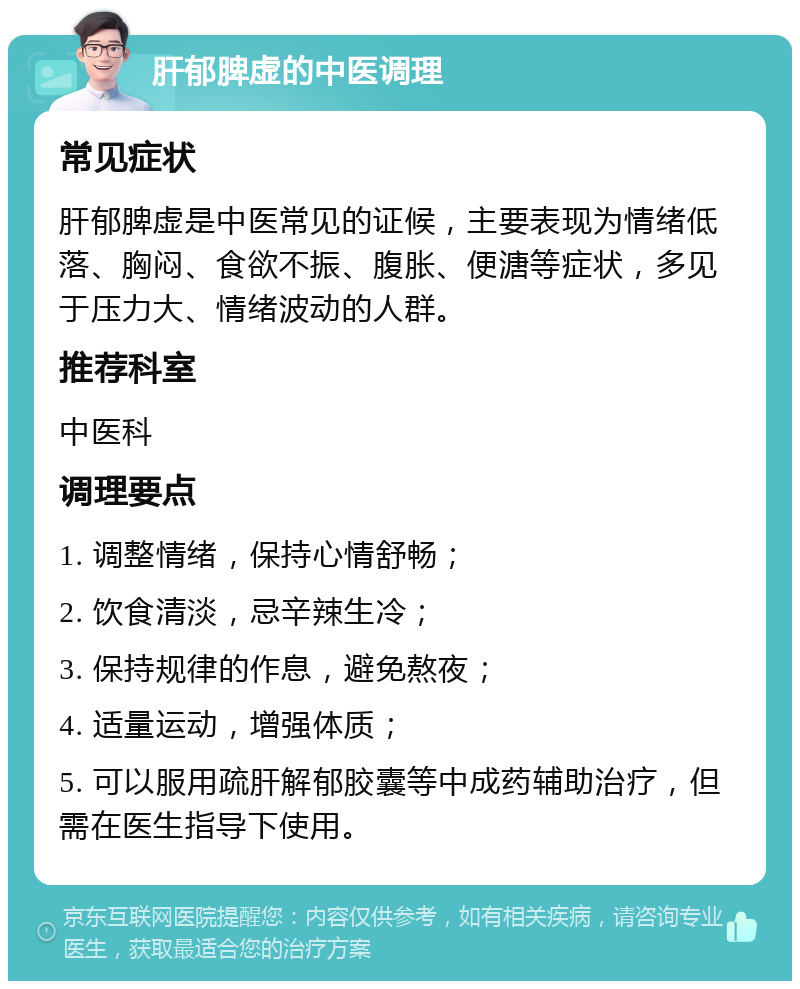 肝郁脾虚的中医调理 常见症状 肝郁脾虚是中医常见的证候，主要表现为情绪低落、胸闷、食欲不振、腹胀、便溏等症状，多见于压力大、情绪波动的人群。 推荐科室 中医科 调理要点 1. 调整情绪，保持心情舒畅； 2. 饮食清淡，忌辛辣生冷； 3. 保持规律的作息，避免熬夜； 4. 适量运动，增强体质； 5. 可以服用疏肝解郁胶囊等中成药辅助治疗，但需在医生指导下使用。