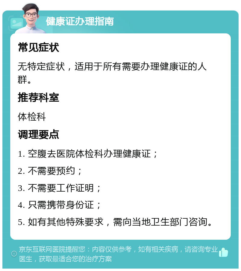 健康证办理指南 常见症状 无特定症状，适用于所有需要办理健康证的人群。 推荐科室 体检科 调理要点 1. 空腹去医院体检科办理健康证； 2. 不需要预约； 3. 不需要工作证明； 4. 只需携带身份证； 5. 如有其他特殊要求，需向当地卫生部门咨询。