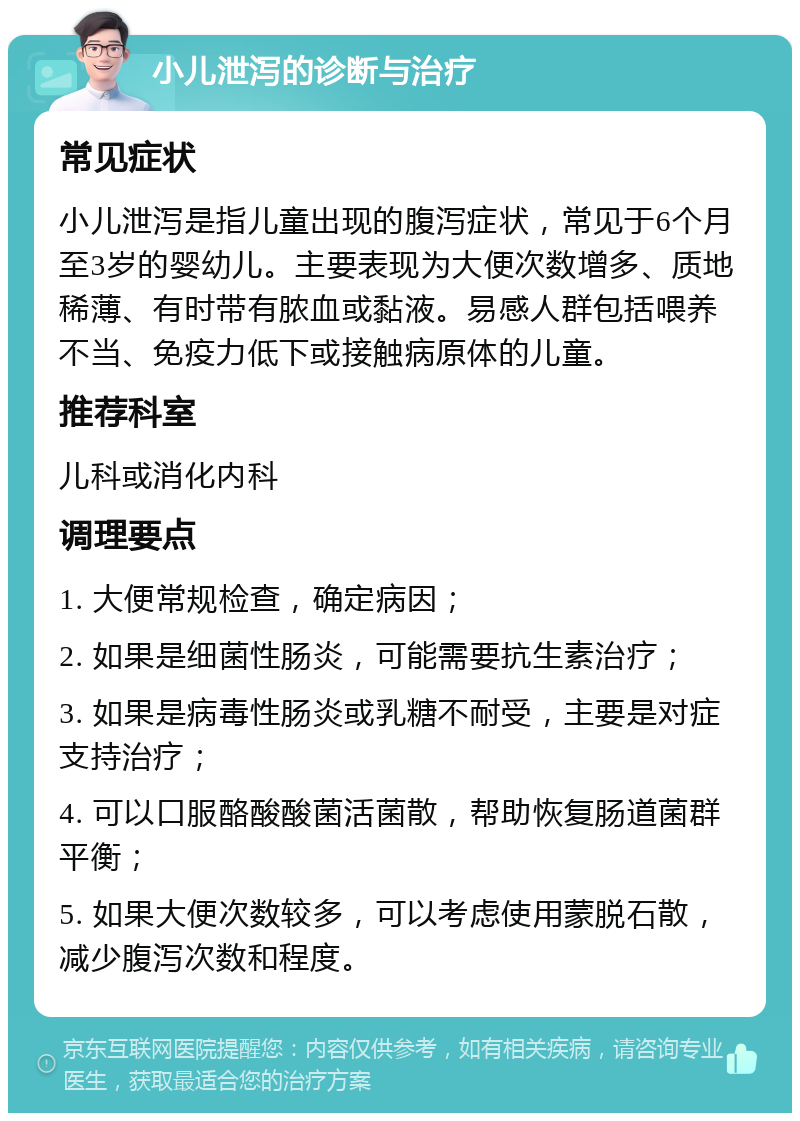 小儿泄泻的诊断与治疗 常见症状 小儿泄泻是指儿童出现的腹泻症状，常见于6个月至3岁的婴幼儿。主要表现为大便次数增多、质地稀薄、有时带有脓血或黏液。易感人群包括喂养不当、免疫力低下或接触病原体的儿童。 推荐科室 儿科或消化内科 调理要点 1. 大便常规检查，确定病因； 2. 如果是细菌性肠炎，可能需要抗生素治疗； 3. 如果是病毒性肠炎或乳糖不耐受，主要是对症支持治疗； 4. 可以口服酪酸酸菌活菌散，帮助恢复肠道菌群平衡； 5. 如果大便次数较多，可以考虑使用蒙脱石散，减少腹泻次数和程度。