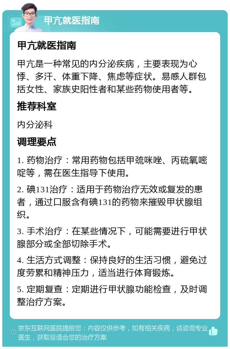 甲亢就医指南 甲亢就医指南 甲亢是一种常见的内分泌疾病，主要表现为心悸、多汗、体重下降、焦虑等症状。易感人群包括女性、家族史阳性者和某些药物使用者等。 推荐科室 内分泌科 调理要点 1. 药物治疗：常用药物包括甲巯咪唑、丙硫氧嘧啶等，需在医生指导下使用。 2. 碘131治疗：适用于药物治疗无效或复发的患者，通过口服含有碘131的药物来摧毁甲状腺组织。 3. 手术治疗：在某些情况下，可能需要进行甲状腺部分或全部切除手术。 4. 生活方式调整：保持良好的生活习惯，避免过度劳累和精神压力，适当进行体育锻炼。 5. 定期复查：定期进行甲状腺功能检查，及时调整治疗方案。