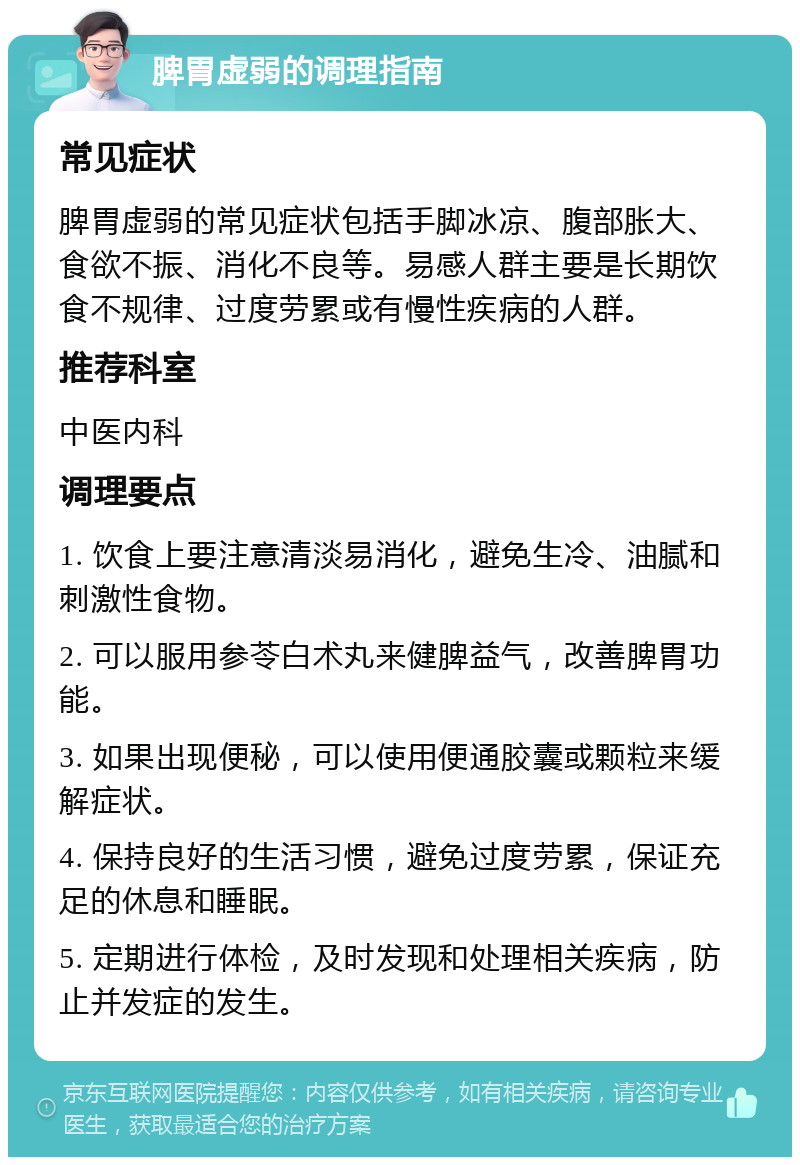 脾胃虚弱的调理指南 常见症状 脾胃虚弱的常见症状包括手脚冰凉、腹部胀大、食欲不振、消化不良等。易感人群主要是长期饮食不规律、过度劳累或有慢性疾病的人群。 推荐科室 中医内科 调理要点 1. 饮食上要注意清淡易消化，避免生冷、油腻和刺激性食物。 2. 可以服用参苓白术丸来健脾益气，改善脾胃功能。 3. 如果出现便秘，可以使用便通胶囊或颗粒来缓解症状。 4. 保持良好的生活习惯，避免过度劳累，保证充足的休息和睡眠。 5. 定期进行体检，及时发现和处理相关疾病，防止并发症的发生。