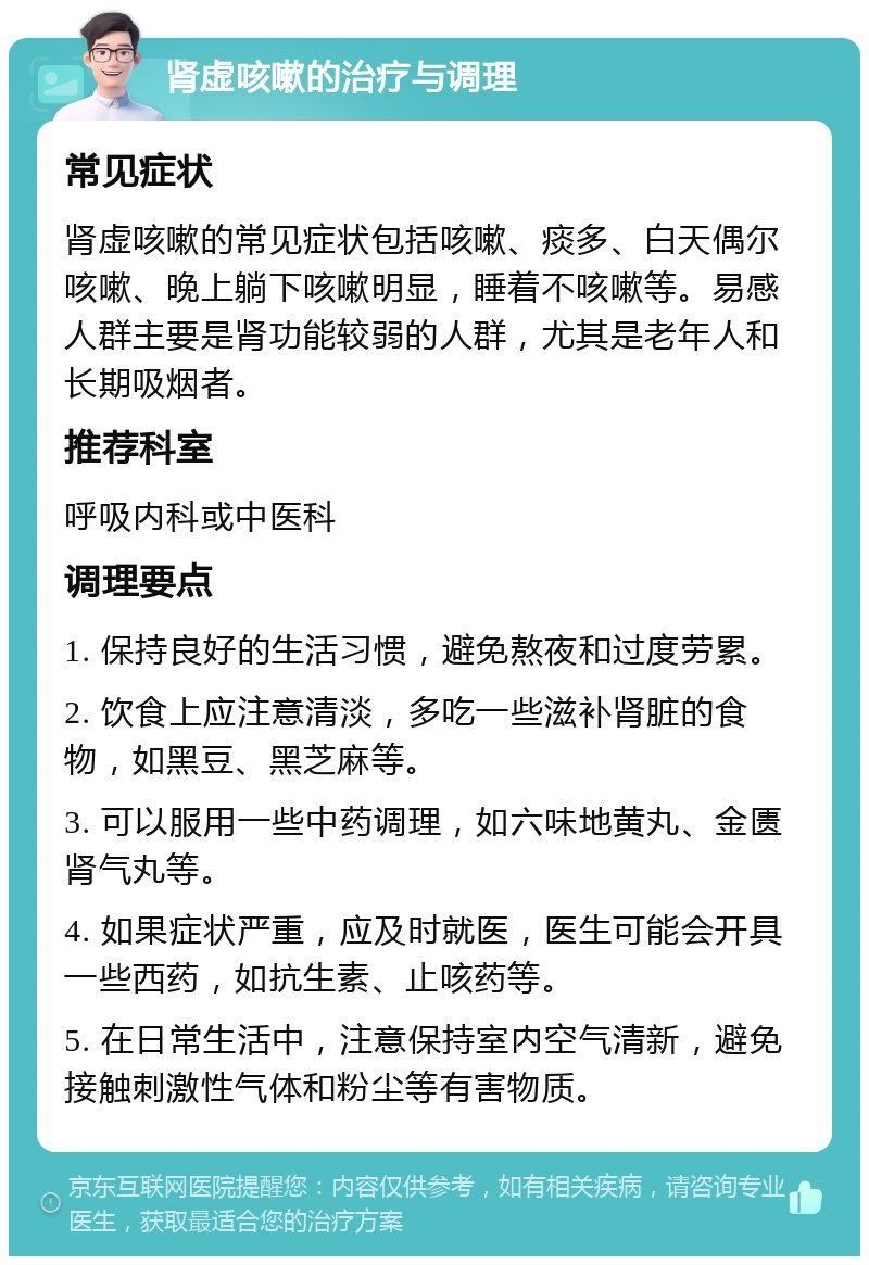 肾虚咳嗽的治疗与调理 常见症状 肾虚咳嗽的常见症状包括咳嗽、痰多、白天偶尔咳嗽、晚上躺下咳嗽明显，睡着不咳嗽等。易感人群主要是肾功能较弱的人群，尤其是老年人和长期吸烟者。 推荐科室 呼吸内科或中医科 调理要点 1. 保持良好的生活习惯，避免熬夜和过度劳累。 2. 饮食上应注意清淡，多吃一些滋补肾脏的食物，如黑豆、黑芝麻等。 3. 可以服用一些中药调理，如六味地黄丸、金匮肾气丸等。 4. 如果症状严重，应及时就医，医生可能会开具一些西药，如抗生素、止咳药等。 5. 在日常生活中，注意保持室内空气清新，避免接触刺激性气体和粉尘等有害物质。