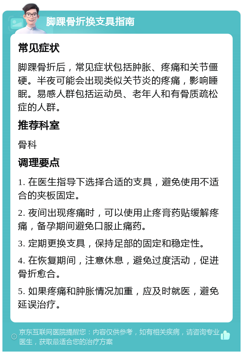 脚踝骨折换支具指南 常见症状 脚踝骨折后，常见症状包括肿胀、疼痛和关节僵硬。半夜可能会出现类似关节炎的疼痛，影响睡眠。易感人群包括运动员、老年人和有骨质疏松症的人群。 推荐科室 骨科 调理要点 1. 在医生指导下选择合适的支具，避免使用不适合的夹板固定。 2. 夜间出现疼痛时，可以使用止疼膏药贴缓解疼痛，备孕期间避免口服止痛药。 3. 定期更换支具，保持足部的固定和稳定性。 4. 在恢复期间，注意休息，避免过度活动，促进骨折愈合。 5. 如果疼痛和肿胀情况加重，应及时就医，避免延误治疗。