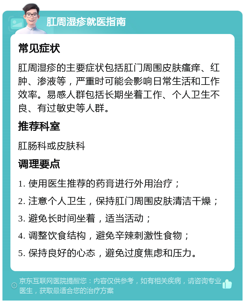 肛周湿疹就医指南 常见症状 肛周湿疹的主要症状包括肛门周围皮肤瘙痒、红肿、渗液等，严重时可能会影响日常生活和工作效率。易感人群包括长期坐着工作、个人卫生不良、有过敏史等人群。 推荐科室 肛肠科或皮肤科 调理要点 1. 使用医生推荐的药膏进行外用治疗； 2. 注意个人卫生，保持肛门周围皮肤清洁干燥； 3. 避免长时间坐着，适当活动； 4. 调整饮食结构，避免辛辣刺激性食物； 5. 保持良好的心态，避免过度焦虑和压力。