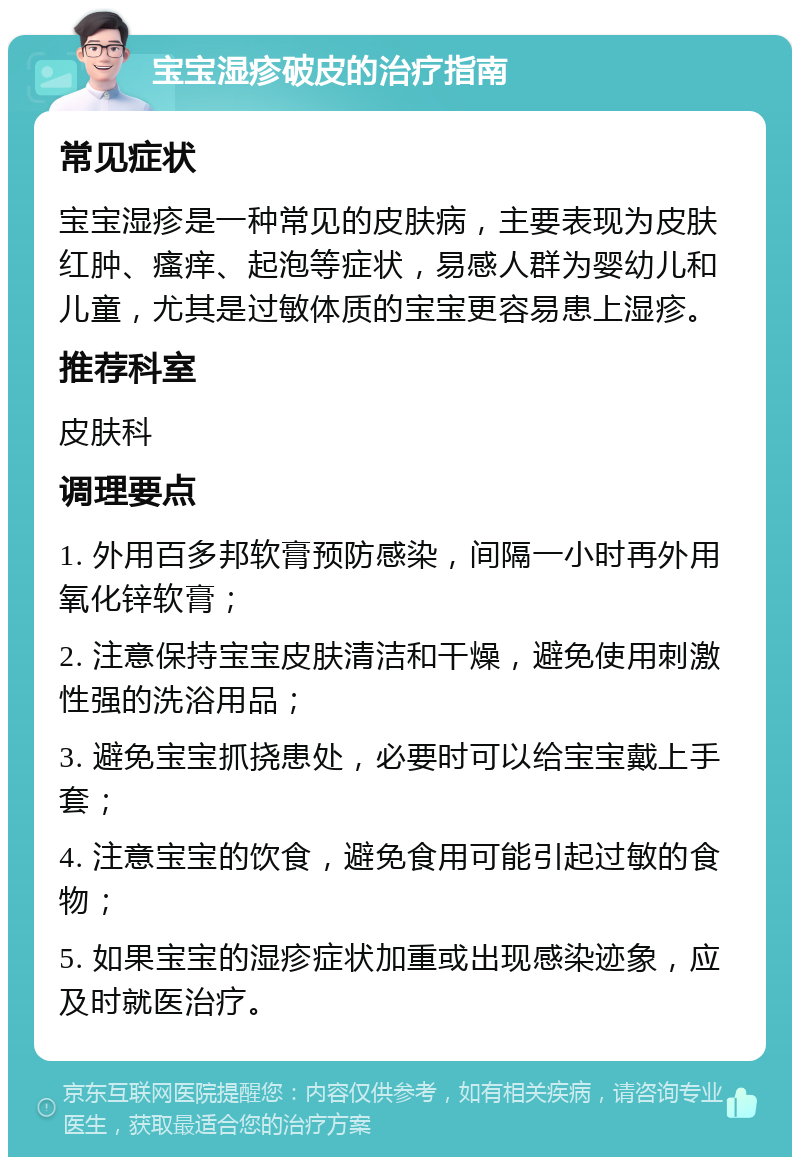 宝宝湿疹破皮的治疗指南 常见症状 宝宝湿疹是一种常见的皮肤病，主要表现为皮肤红肿、瘙痒、起泡等症状，易感人群为婴幼儿和儿童，尤其是过敏体质的宝宝更容易患上湿疹。 推荐科室 皮肤科 调理要点 1. 外用百多邦软膏预防感染，间隔一小时再外用氧化锌软膏； 2. 注意保持宝宝皮肤清洁和干燥，避免使用刺激性强的洗浴用品； 3. 避免宝宝抓挠患处，必要时可以给宝宝戴上手套； 4. 注意宝宝的饮食，避免食用可能引起过敏的食物； 5. 如果宝宝的湿疹症状加重或出现感染迹象，应及时就医治疗。