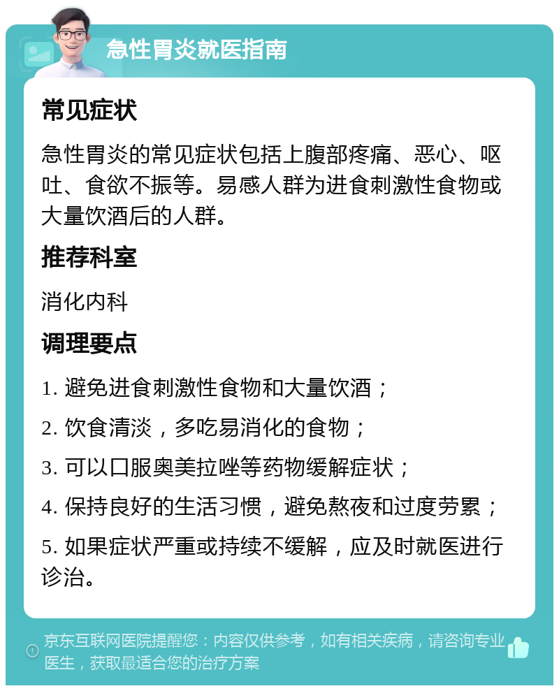 急性胃炎就医指南 常见症状 急性胃炎的常见症状包括上腹部疼痛、恶心、呕吐、食欲不振等。易感人群为进食刺激性食物或大量饮酒后的人群。 推荐科室 消化内科 调理要点 1. 避免进食刺激性食物和大量饮酒； 2. 饮食清淡，多吃易消化的食物； 3. 可以口服奥美拉唑等药物缓解症状； 4. 保持良好的生活习惯，避免熬夜和过度劳累； 5. 如果症状严重或持续不缓解，应及时就医进行诊治。