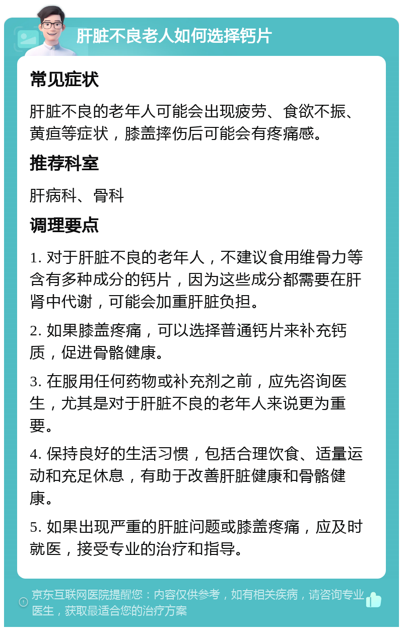 肝脏不良老人如何选择钙片 常见症状 肝脏不良的老年人可能会出现疲劳、食欲不振、黄疸等症状，膝盖摔伤后可能会有疼痛感。 推荐科室 肝病科、骨科 调理要点 1. 对于肝脏不良的老年人，不建议食用维骨力等含有多种成分的钙片，因为这些成分都需要在肝肾中代谢，可能会加重肝脏负担。 2. 如果膝盖疼痛，可以选择普通钙片来补充钙质，促进骨骼健康。 3. 在服用任何药物或补充剂之前，应先咨询医生，尤其是对于肝脏不良的老年人来说更为重要。 4. 保持良好的生活习惯，包括合理饮食、适量运动和充足休息，有助于改善肝脏健康和骨骼健康。 5. 如果出现严重的肝脏问题或膝盖疼痛，应及时就医，接受专业的治疗和指导。