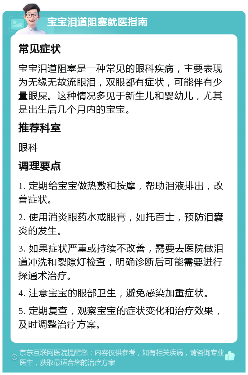 宝宝泪道阻塞就医指南 常见症状 宝宝泪道阻塞是一种常见的眼科疾病，主要表现为无缘无故流眼泪，双眼都有症状，可能伴有少量眼屎。这种情况多见于新生儿和婴幼儿，尤其是出生后几个月内的宝宝。 推荐科室 眼科 调理要点 1. 定期给宝宝做热敷和按摩，帮助泪液排出，改善症状。 2. 使用消炎眼药水或眼膏，如托百士，预防泪囊炎的发生。 3. 如果症状严重或持续不改善，需要去医院做泪道冲洗和裂隙灯检查，明确诊断后可能需要进行探通术治疗。 4. 注意宝宝的眼部卫生，避免感染加重症状。 5. 定期复查，观察宝宝的症状变化和治疗效果，及时调整治疗方案。