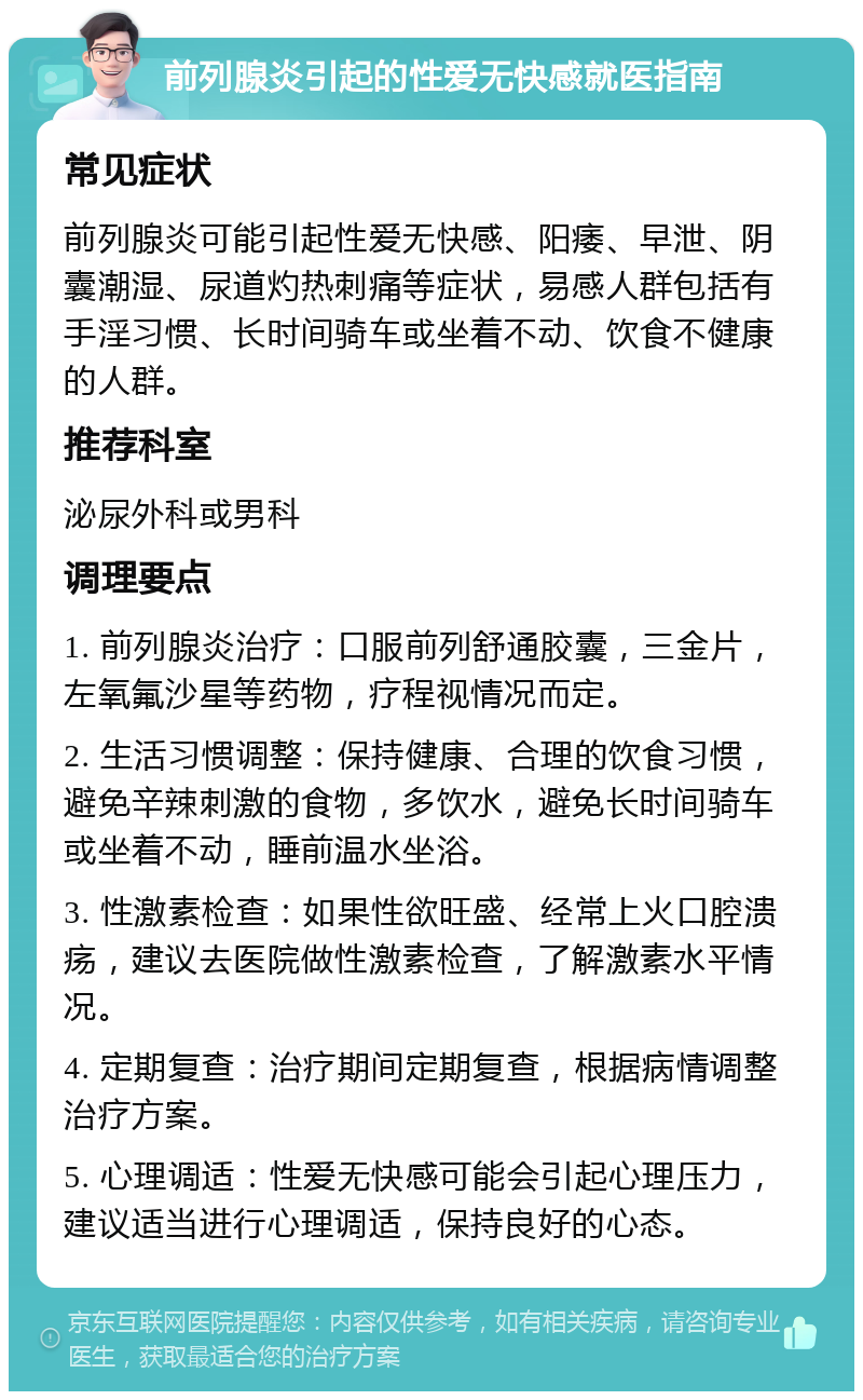 前列腺炎引起的性爱无快感就医指南 常见症状 前列腺炎可能引起性爱无快感、阳痿、早泄、阴囊潮湿、尿道灼热刺痛等症状，易感人群包括有手淫习惯、长时间骑车或坐着不动、饮食不健康的人群。 推荐科室 泌尿外科或男科 调理要点 1. 前列腺炎治疗：口服前列舒通胶囊，三金片，左氧氟沙星等药物，疗程视情况而定。 2. 生活习惯调整：保持健康、合理的饮食习惯，避免辛辣刺激的食物，多饮水，避免长时间骑车或坐着不动，睡前温水坐浴。 3. 性激素检查：如果性欲旺盛、经常上火口腔溃疡，建议去医院做性激素检查，了解激素水平情况。 4. 定期复查：治疗期间定期复查，根据病情调整治疗方案。 5. 心理调适：性爱无快感可能会引起心理压力，建议适当进行心理调适，保持良好的心态。