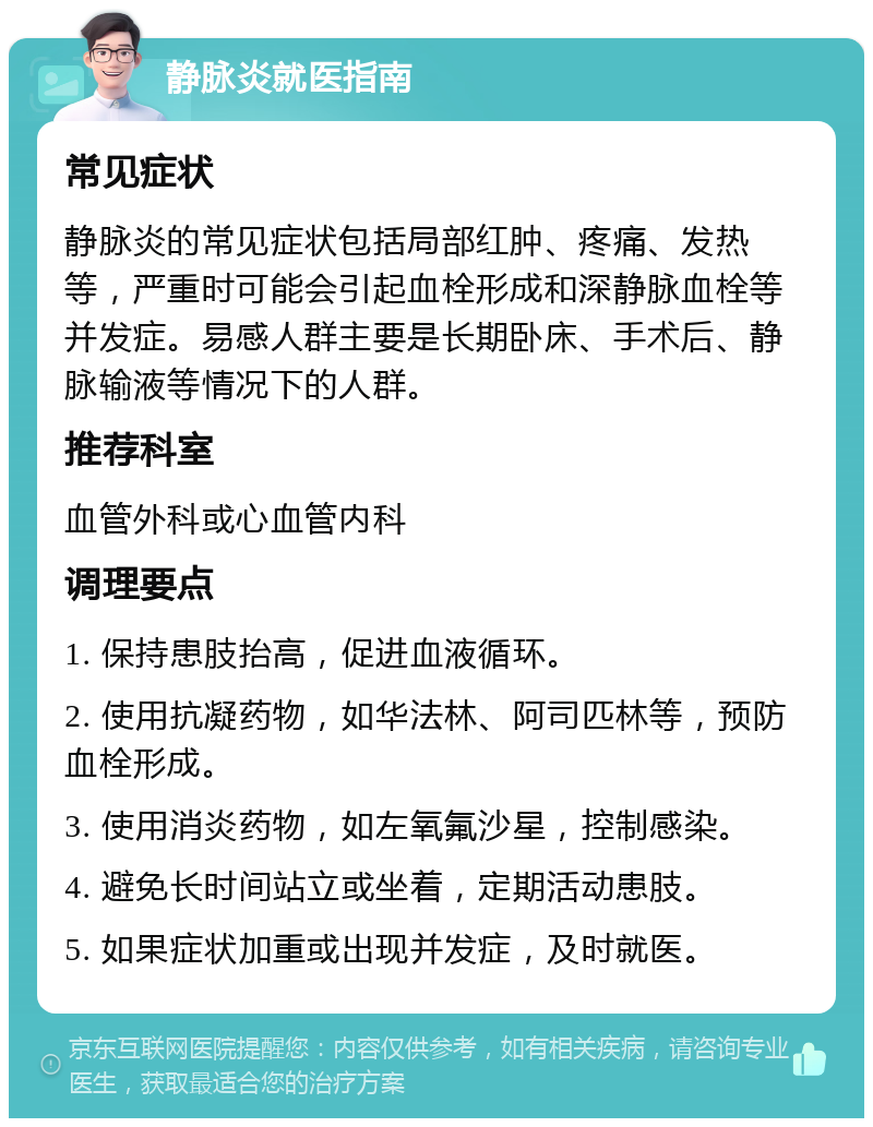 静脉炎就医指南 常见症状 静脉炎的常见症状包括局部红肿、疼痛、发热等，严重时可能会引起血栓形成和深静脉血栓等并发症。易感人群主要是长期卧床、手术后、静脉输液等情况下的人群。 推荐科室 血管外科或心血管内科 调理要点 1. 保持患肢抬高，促进血液循环。 2. 使用抗凝药物，如华法林、阿司匹林等，预防血栓形成。 3. 使用消炎药物，如左氧氟沙星，控制感染。 4. 避免长时间站立或坐着，定期活动患肢。 5. 如果症状加重或出现并发症，及时就医。