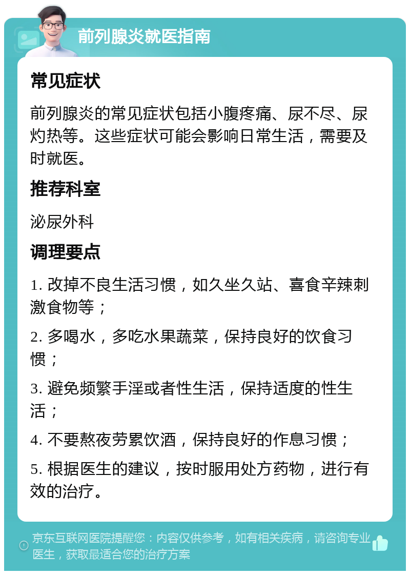 前列腺炎就医指南 常见症状 前列腺炎的常见症状包括小腹疼痛、尿不尽、尿灼热等。这些症状可能会影响日常生活，需要及时就医。 推荐科室 泌尿外科 调理要点 1. 改掉不良生活习惯，如久坐久站、喜食辛辣刺激食物等； 2. 多喝水，多吃水果蔬菜，保持良好的饮食习惯； 3. 避免频繁手淫或者性生活，保持适度的性生活； 4. 不要熬夜劳累饮酒，保持良好的作息习惯； 5. 根据医生的建议，按时服用处方药物，进行有效的治疗。