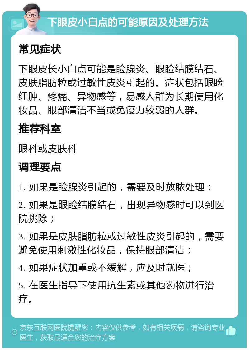 下眼皮小白点的可能原因及处理方法 常见症状 下眼皮长小白点可能是睑腺炎、眼睑结膜结石、皮肤脂肪粒或过敏性皮炎引起的。症状包括眼睑红肿、疼痛、异物感等，易感人群为长期使用化妆品、眼部清洁不当或免疫力较弱的人群。 推荐科室 眼科或皮肤科 调理要点 1. 如果是睑腺炎引起的，需要及时放脓处理； 2. 如果是眼睑结膜结石，出现异物感时可以到医院挑除； 3. 如果是皮肤脂肪粒或过敏性皮炎引起的，需要避免使用刺激性化妆品，保持眼部清洁； 4. 如果症状加重或不缓解，应及时就医； 5. 在医生指导下使用抗生素或其他药物进行治疗。