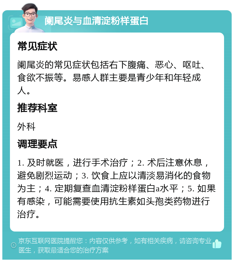 阑尾炎与血清淀粉样蛋白 常见症状 阑尾炎的常见症状包括右下腹痛、恶心、呕吐、食欲不振等。易感人群主要是青少年和年轻成人。 推荐科室 外科 调理要点 1. 及时就医，进行手术治疗；2. 术后注意休息，避免剧烈运动；3. 饮食上应以清淡易消化的食物为主；4. 定期复查血清淀粉样蛋白a水平；5. 如果有感染，可能需要使用抗生素如头孢类药物进行治疗。