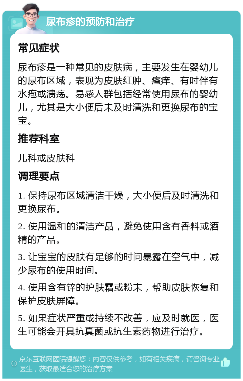 尿布疹的预防和治疗 常见症状 尿布疹是一种常见的皮肤病，主要发生在婴幼儿的尿布区域，表现为皮肤红肿、瘙痒、有时伴有水疱或溃疡。易感人群包括经常使用尿布的婴幼儿，尤其是大小便后未及时清洗和更换尿布的宝宝。 推荐科室 儿科或皮肤科 调理要点 1. 保持尿布区域清洁干燥，大小便后及时清洗和更换尿布。 2. 使用温和的清洁产品，避免使用含有香料或酒精的产品。 3. 让宝宝的皮肤有足够的时间暴露在空气中，减少尿布的使用时间。 4. 使用含有锌的护肤霜或粉末，帮助皮肤恢复和保护皮肤屏障。 5. 如果症状严重或持续不改善，应及时就医，医生可能会开具抗真菌或抗生素药物进行治疗。