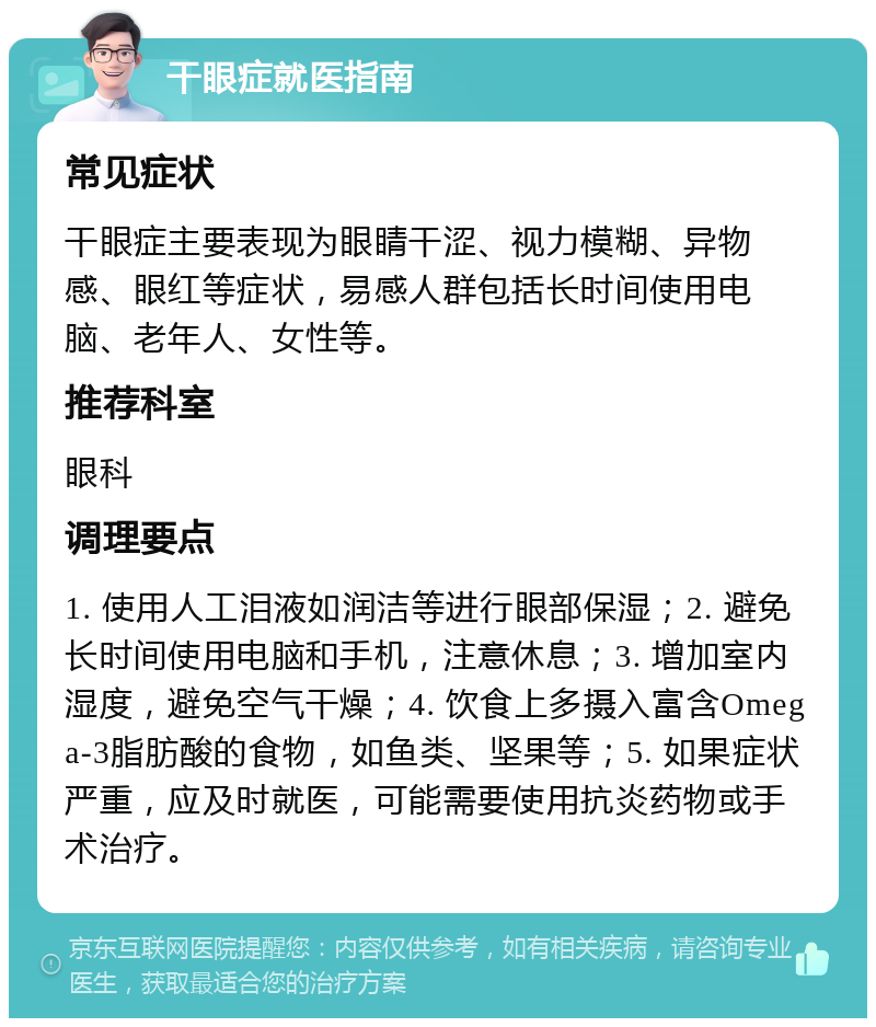 干眼症就医指南 常见症状 干眼症主要表现为眼睛干涩、视力模糊、异物感、眼红等症状，易感人群包括长时间使用电脑、老年人、女性等。 推荐科室 眼科 调理要点 1. 使用人工泪液如润洁等进行眼部保湿；2. 避免长时间使用电脑和手机，注意休息；3. 增加室内湿度，避免空气干燥；4. 饮食上多摄入富含Omega-3脂肪酸的食物，如鱼类、坚果等；5. 如果症状严重，应及时就医，可能需要使用抗炎药物或手术治疗。