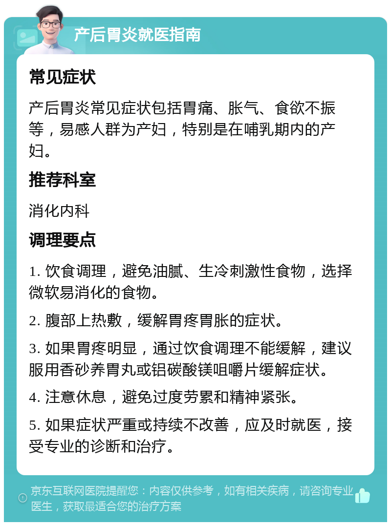 产后胃炎就医指南 常见症状 产后胃炎常见症状包括胃痛、胀气、食欲不振等，易感人群为产妇，特别是在哺乳期内的产妇。 推荐科室 消化内科 调理要点 1. 饮食调理，避免油腻、生冷刺激性食物，选择微软易消化的食物。 2. 腹部上热敷，缓解胃疼胃胀的症状。 3. 如果胃疼明显，通过饮食调理不能缓解，建议服用香砂养胃丸或铝碳酸镁咀嚼片缓解症状。 4. 注意休息，避免过度劳累和精神紧张。 5. 如果症状严重或持续不改善，应及时就医，接受专业的诊断和治疗。