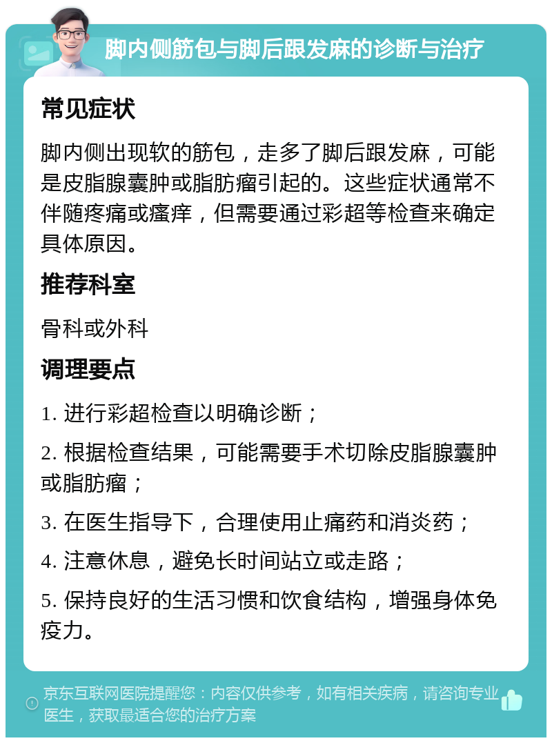 脚内侧筋包与脚后跟发麻的诊断与治疗 常见症状 脚内侧出现软的筋包，走多了脚后跟发麻，可能是皮脂腺囊肿或脂肪瘤引起的。这些症状通常不伴随疼痛或瘙痒，但需要通过彩超等检查来确定具体原因。 推荐科室 骨科或外科 调理要点 1. 进行彩超检查以明确诊断； 2. 根据检查结果，可能需要手术切除皮脂腺囊肿或脂肪瘤； 3. 在医生指导下，合理使用止痛药和消炎药； 4. 注意休息，避免长时间站立或走路； 5. 保持良好的生活习惯和饮食结构，增强身体免疫力。