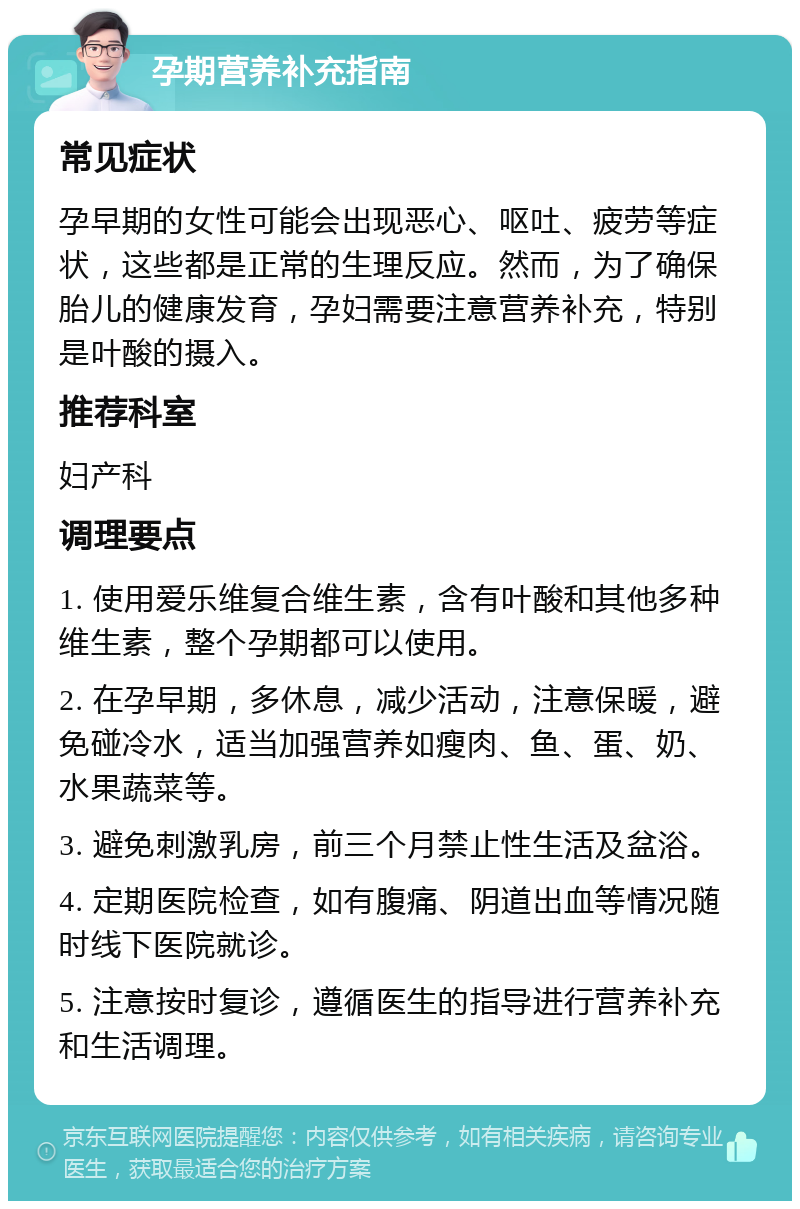 孕期营养补充指南 常见症状 孕早期的女性可能会出现恶心、呕吐、疲劳等症状，这些都是正常的生理反应。然而，为了确保胎儿的健康发育，孕妇需要注意营养补充，特别是叶酸的摄入。 推荐科室 妇产科 调理要点 1. 使用爱乐维复合维生素，含有叶酸和其他多种维生素，整个孕期都可以使用。 2. 在孕早期，多休息，减少活动，注意保暖，避免碰冷水，适当加强营养如瘦肉、鱼、蛋、奶、水果蔬菜等。 3. 避免刺激乳房，前三个月禁止性生活及盆浴。 4. 定期医院检查，如有腹痛、阴道出血等情况随时线下医院就诊。 5. 注意按时复诊，遵循医生的指导进行营养补充和生活调理。