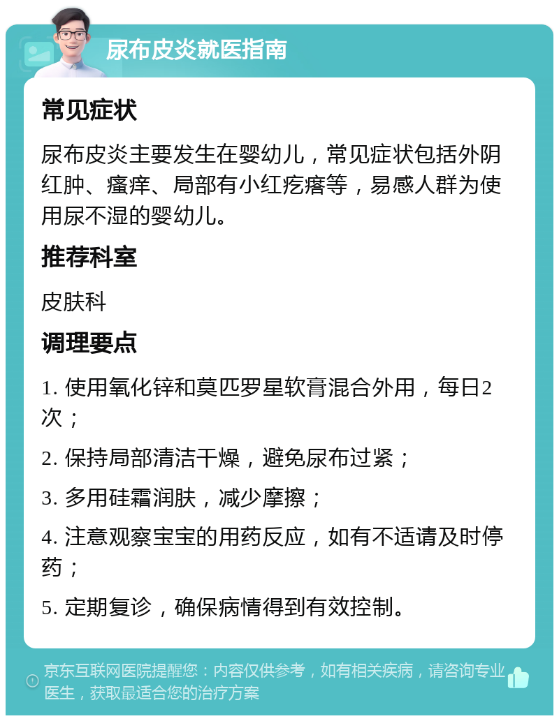 尿布皮炎就医指南 常见症状 尿布皮炎主要发生在婴幼儿，常见症状包括外阴红肿、瘙痒、局部有小红疙瘩等，易感人群为使用尿不湿的婴幼儿。 推荐科室 皮肤科 调理要点 1. 使用氧化锌和莫匹罗星软膏混合外用，每日2次； 2. 保持局部清洁干燥，避免尿布过紧； 3. 多用硅霜润肤，减少摩擦； 4. 注意观察宝宝的用药反应，如有不适请及时停药； 5. 定期复诊，确保病情得到有效控制。