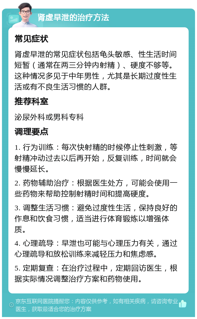 肾虚早泄的治疗方法 常见症状 肾虚早泄的常见症状包括龟头敏感、性生活时间短暂（通常在两三分钟内射精）、硬度不够等。这种情况多见于中年男性，尤其是长期过度性生活或有不良生活习惯的人群。 推荐科室 泌尿外科或男科专科 调理要点 1. 行为训练：每次快射精的时候停止性刺激，等射精冲动过去以后再开始，反复训练，时间就会慢慢延长。 2. 药物辅助治疗：根据医生处方，可能会使用一些药物来帮助控制射精时间和提高硬度。 3. 调整生活习惯：避免过度性生活，保持良好的作息和饮食习惯，适当进行体育锻炼以增强体质。 4. 心理疏导：早泄也可能与心理压力有关，通过心理疏导和放松训练来减轻压力和焦虑感。 5. 定期复查：在治疗过程中，定期回访医生，根据实际情况调整治疗方案和药物使用。