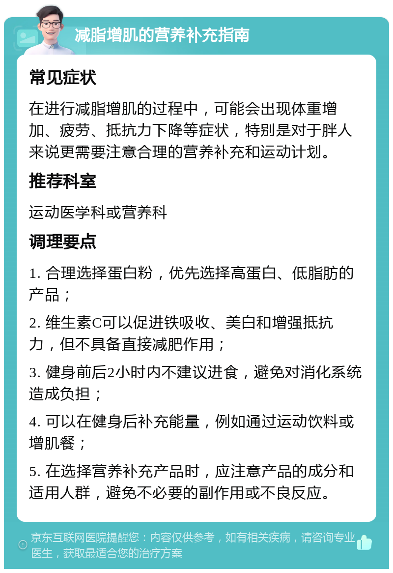 减脂增肌的营养补充指南 常见症状 在进行减脂增肌的过程中，可能会出现体重增加、疲劳、抵抗力下降等症状，特别是对于胖人来说更需要注意合理的营养补充和运动计划。 推荐科室 运动医学科或营养科 调理要点 1. 合理选择蛋白粉，优先选择高蛋白、低脂肪的产品； 2. 维生素C可以促进铁吸收、美白和增强抵抗力，但不具备直接减肥作用； 3. 健身前后2小时内不建议进食，避免对消化系统造成负担； 4. 可以在健身后补充能量，例如通过运动饮料或增肌餐； 5. 在选择营养补充产品时，应注意产品的成分和适用人群，避免不必要的副作用或不良反应。