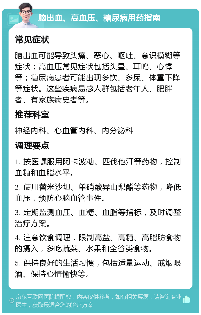 脑出血、高血压、糖尿病用药指南 常见症状 脑出血可能导致头痛、恶心、呕吐、意识模糊等症状；高血压常见症状包括头晕、耳鸣、心悸等；糖尿病患者可能出现多饮、多尿、体重下降等症状。这些疾病易感人群包括老年人、肥胖者、有家族病史者等。 推荐科室 神经内科、心血管内科、内分泌科 调理要点 1. 按医嘱服用阿卡波糖、匹伐他汀等药物，控制血糖和血脂水平。 2. 使用替米沙坦、单硝酸异山梨酯等药物，降低血压，预防心脑血管事件。 3. 定期监测血压、血糖、血脂等指标，及时调整治疗方案。 4. 注意饮食调理，限制高盐、高糖、高脂肪食物的摄入，多吃蔬菜、水果和全谷类食物。 5. 保持良好的生活习惯，包括适量运动、戒烟限酒、保持心情愉快等。