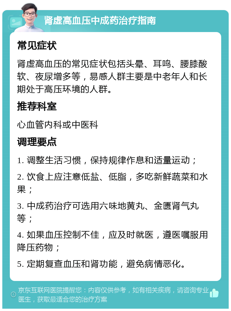 肾虚高血压中成药治疗指南 常见症状 肾虚高血压的常见症状包括头晕、耳鸣、腰膝酸软、夜尿增多等，易感人群主要是中老年人和长期处于高压环境的人群。 推荐科室 心血管内科或中医科 调理要点 1. 调整生活习惯，保持规律作息和适量运动； 2. 饮食上应注意低盐、低脂，多吃新鲜蔬菜和水果； 3. 中成药治疗可选用六味地黄丸、金匮肾气丸等； 4. 如果血压控制不佳，应及时就医，遵医嘱服用降压药物； 5. 定期复查血压和肾功能，避免病情恶化。