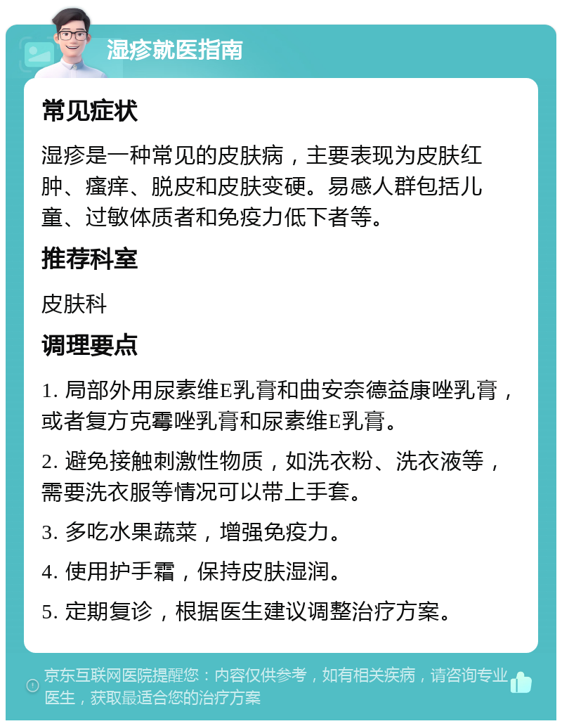 湿疹就医指南 常见症状 湿疹是一种常见的皮肤病，主要表现为皮肤红肿、瘙痒、脱皮和皮肤变硬。易感人群包括儿童、过敏体质者和免疫力低下者等。 推荐科室 皮肤科 调理要点 1. 局部外用尿素维E乳膏和曲安奈德益康唑乳膏，或者复方克霉唑乳膏和尿素维E乳膏。 2. 避免接触刺激性物质，如洗衣粉、洗衣液等，需要洗衣服等情况可以带上手套。 3. 多吃水果蔬菜，增强免疫力。 4. 使用护手霜，保持皮肤湿润。 5. 定期复诊，根据医生建议调整治疗方案。