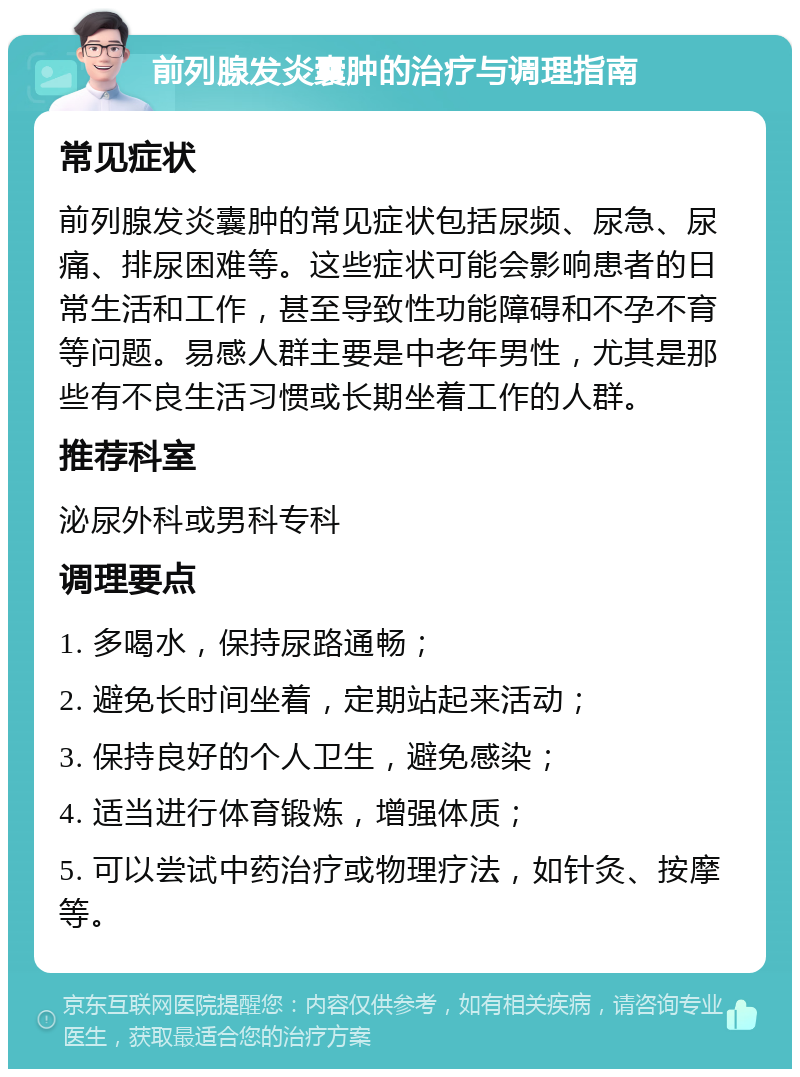 前列腺发炎囊肿的治疗与调理指南 常见症状 前列腺发炎囊肿的常见症状包括尿频、尿急、尿痛、排尿困难等。这些症状可能会影响患者的日常生活和工作，甚至导致性功能障碍和不孕不育等问题。易感人群主要是中老年男性，尤其是那些有不良生活习惯或长期坐着工作的人群。 推荐科室 泌尿外科或男科专科 调理要点 1. 多喝水，保持尿路通畅； 2. 避免长时间坐着，定期站起来活动； 3. 保持良好的个人卫生，避免感染； 4. 适当进行体育锻炼，增强体质； 5. 可以尝试中药治疗或物理疗法，如针灸、按摩等。