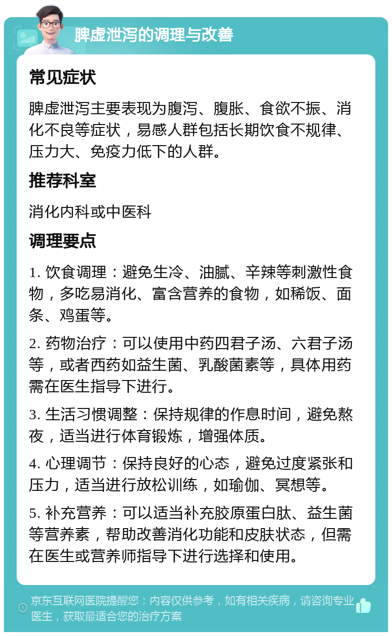 脾虚泄泻的调理与改善 常见症状 脾虚泄泻主要表现为腹泻、腹胀、食欲不振、消化不良等症状，易感人群包括长期饮食不规律、压力大、免疫力低下的人群。 推荐科室 消化内科或中医科 调理要点 1. 饮食调理：避免生冷、油腻、辛辣等刺激性食物，多吃易消化、富含营养的食物，如稀饭、面条、鸡蛋等。 2. 药物治疗：可以使用中药四君子汤、六君子汤等，或者西药如益生菌、乳酸菌素等，具体用药需在医生指导下进行。 3. 生活习惯调整：保持规律的作息时间，避免熬夜，适当进行体育锻炼，增强体质。 4. 心理调节：保持良好的心态，避免过度紧张和压力，适当进行放松训练，如瑜伽、冥想等。 5. 补充营养：可以适当补充胶原蛋白肽、益生菌等营养素，帮助改善消化功能和皮肤状态，但需在医生或营养师指导下进行选择和使用。