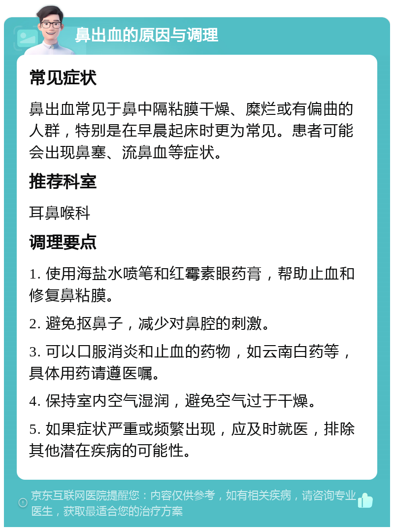 鼻出血的原因与调理 常见症状 鼻出血常见于鼻中隔粘膜干燥、糜烂或有偏曲的人群，特别是在早晨起床时更为常见。患者可能会出现鼻塞、流鼻血等症状。 推荐科室 耳鼻喉科 调理要点 1. 使用海盐水喷笔和红霉素眼药膏，帮助止血和修复鼻粘膜。 2. 避免抠鼻子，减少对鼻腔的刺激。 3. 可以口服消炎和止血的药物，如云南白药等，具体用药请遵医嘱。 4. 保持室内空气湿润，避免空气过于干燥。 5. 如果症状严重或频繁出现，应及时就医，排除其他潜在疾病的可能性。