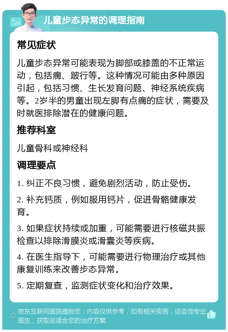 儿童步态异常的调理指南 常见症状 儿童步态异常可能表现为脚部或膝盖的不正常运动，包括瘸、跛行等。这种情况可能由多种原因引起，包括习惯、生长发育问题、神经系统疾病等。2岁半的男童出现左脚有点瘸的症状，需要及时就医排除潜在的健康问题。 推荐科室 儿童骨科或神经科 调理要点 1. 纠正不良习惯，避免剧烈活动，防止受伤。 2. 补充钙质，例如服用钙片，促进骨骼健康发育。 3. 如果症状持续或加重，可能需要进行核磁共振检查以排除滑膜炎或滑囊炎等疾病。 4. 在医生指导下，可能需要进行物理治疗或其他康复训练来改善步态异常。 5. 定期复查，监测症状变化和治疗效果。