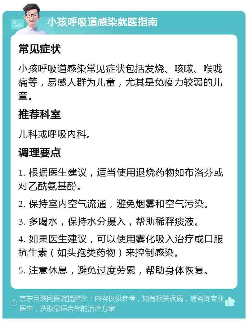 小孩呼吸道感染就医指南 常见症状 小孩呼吸道感染常见症状包括发烧、咳嗽、喉咙痛等，易感人群为儿童，尤其是免疫力较弱的儿童。 推荐科室 儿科或呼吸内科。 调理要点 1. 根据医生建议，适当使用退烧药物如布洛芬或对乙酰氨基酚。 2. 保持室内空气流通，避免烟雾和空气污染。 3. 多喝水，保持水分摄入，帮助稀释痰液。 4. 如果医生建议，可以使用雾化吸入治疗或口服抗生素（如头孢类药物）来控制感染。 5. 注意休息，避免过度劳累，帮助身体恢复。