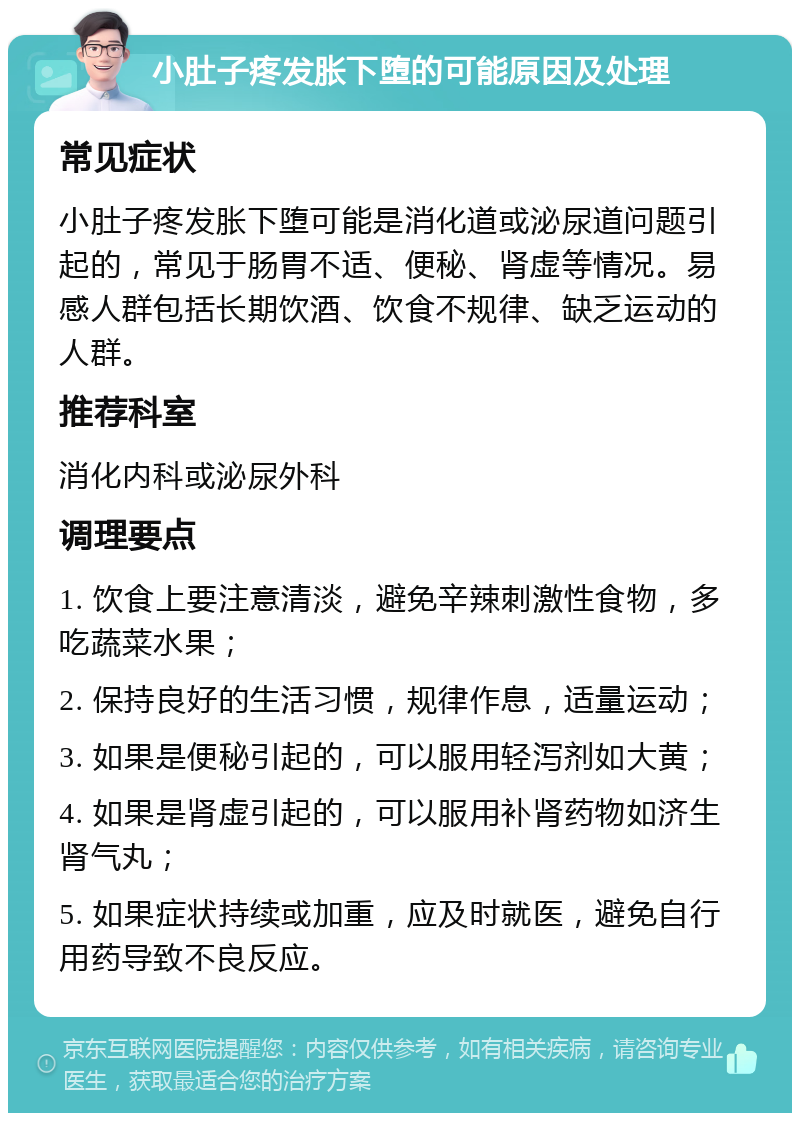 小肚子疼发胀下堕的可能原因及处理 常见症状 小肚子疼发胀下堕可能是消化道或泌尿道问题引起的，常见于肠胃不适、便秘、肾虚等情况。易感人群包括长期饮酒、饮食不规律、缺乏运动的人群。 推荐科室 消化内科或泌尿外科 调理要点 1. 饮食上要注意清淡，避免辛辣刺激性食物，多吃蔬菜水果； 2. 保持良好的生活习惯，规律作息，适量运动； 3. 如果是便秘引起的，可以服用轻泻剂如大黄； 4. 如果是肾虚引起的，可以服用补肾药物如济生肾气丸； 5. 如果症状持续或加重，应及时就医，避免自行用药导致不良反应。