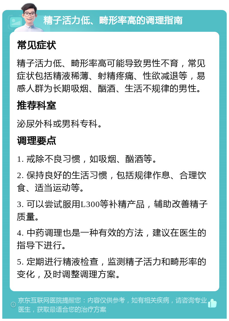 精子活力低、畸形率高的调理指南 常见症状 精子活力低、畸形率高可能导致男性不育，常见症状包括精液稀薄、射精疼痛、性欲减退等，易感人群为长期吸烟、酗酒、生活不规律的男性。 推荐科室 泌尿外科或男科专科。 调理要点 1. 戒除不良习惯，如吸烟、酗酒等。 2. 保持良好的生活习惯，包括规律作息、合理饮食、适当运动等。 3. 可以尝试服用L300等补精产品，辅助改善精子质量。 4. 中药调理也是一种有效的方法，建议在医生的指导下进行。 5. 定期进行精液检查，监测精子活力和畸形率的变化，及时调整调理方案。