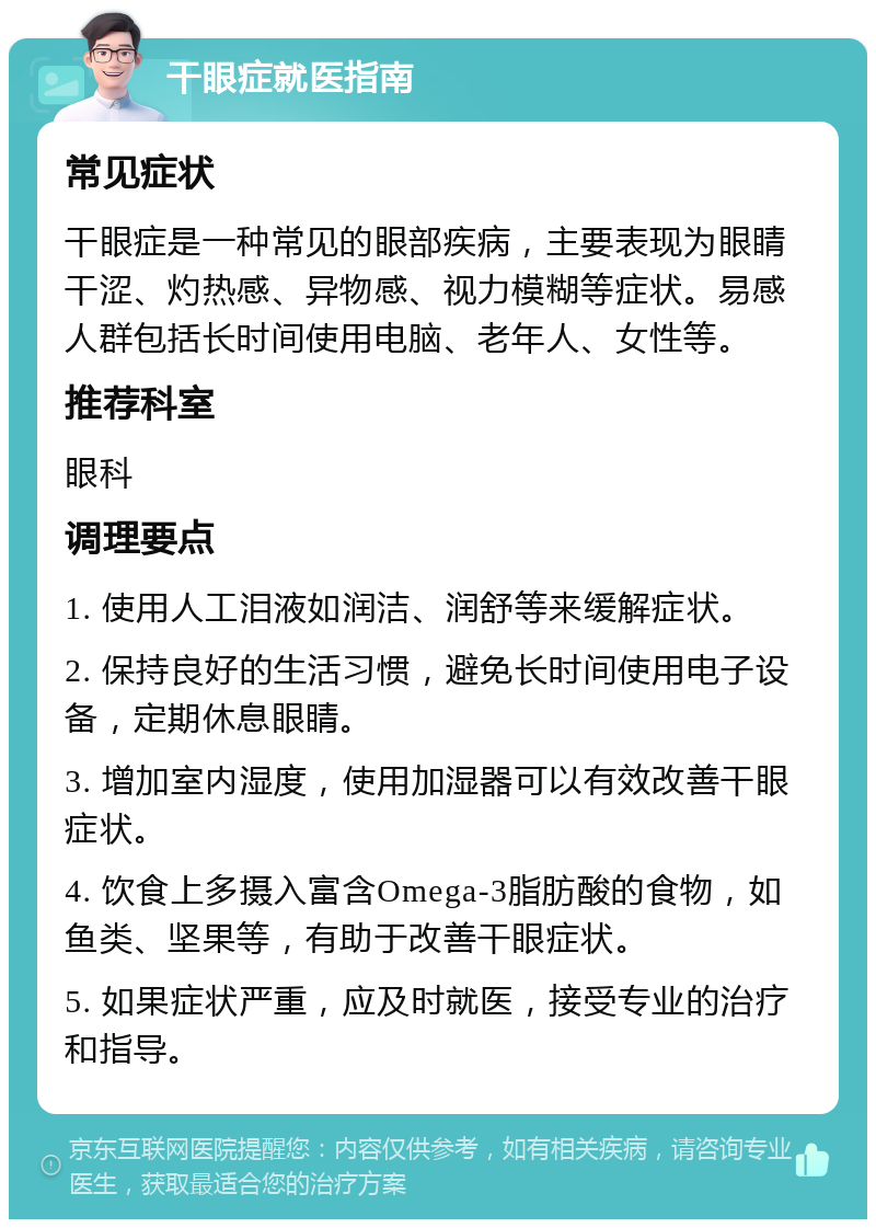 干眼症就医指南 常见症状 干眼症是一种常见的眼部疾病，主要表现为眼睛干涩、灼热感、异物感、视力模糊等症状。易感人群包括长时间使用电脑、老年人、女性等。 推荐科室 眼科 调理要点 1. 使用人工泪液如润洁、润舒等来缓解症状。 2. 保持良好的生活习惯，避免长时间使用电子设备，定期休息眼睛。 3. 增加室内湿度，使用加湿器可以有效改善干眼症状。 4. 饮食上多摄入富含Omega-3脂肪酸的食物，如鱼类、坚果等，有助于改善干眼症状。 5. 如果症状严重，应及时就医，接受专业的治疗和指导。